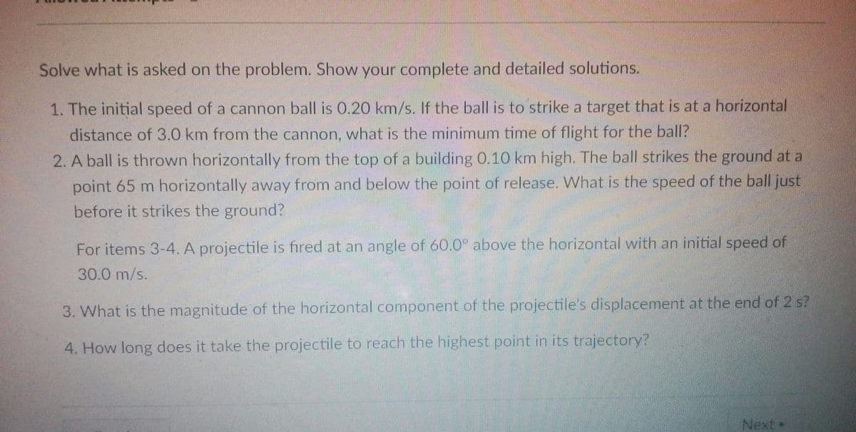 Solve what is asked on the problem. Show your complete and detailed solutions.
1. The initial speed of a cannon ball is O.20 km/s. If the ball is to strike a target that is at a horizontal
distance of 3.0 km from the cannon, what is the minimum time of flight for the ball?
2. A ball is thrown horizontally from the top of a building 0.10 km high. The ball strikes the ground at a
point 65 m horizontally away from and below the point of release. What is the speed of the ball just
before it strikes the ground?
For items 3-4. A projectile is fired at an angle of 60.0° above the horizontal with an initial speed of
30.0 m/s.
3. What is the magnitude of the horizontal component of the projectile's displacement at the end of 2 s?
4. How long does it take the projectile to reach the highest point in its trajectory?
Next
