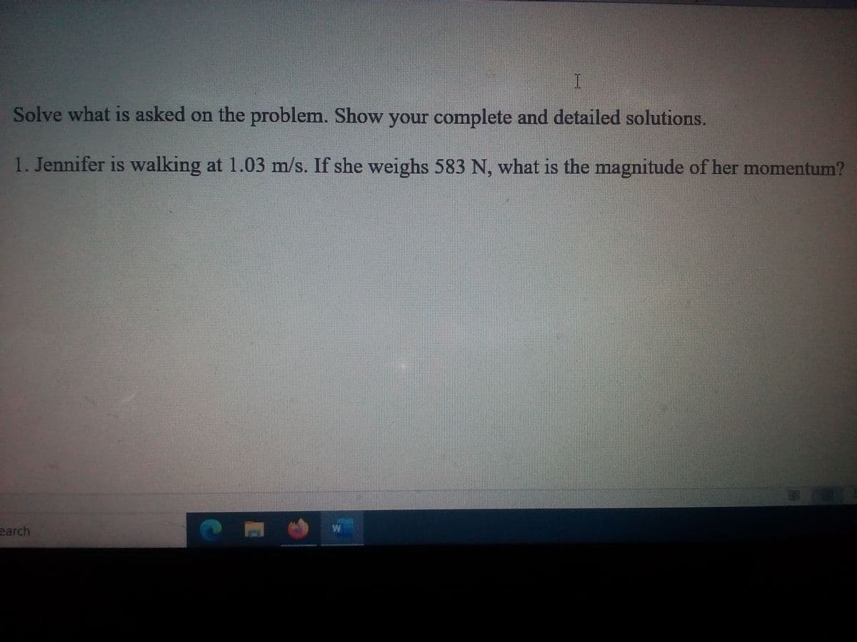 Solve what is asked on the problem. Show your complete and detailed solutions.
CO
1. Jennifer is walking at 1.03 m/s. If she weighs 583 N, what is the magnitude of her momentum?
earch
