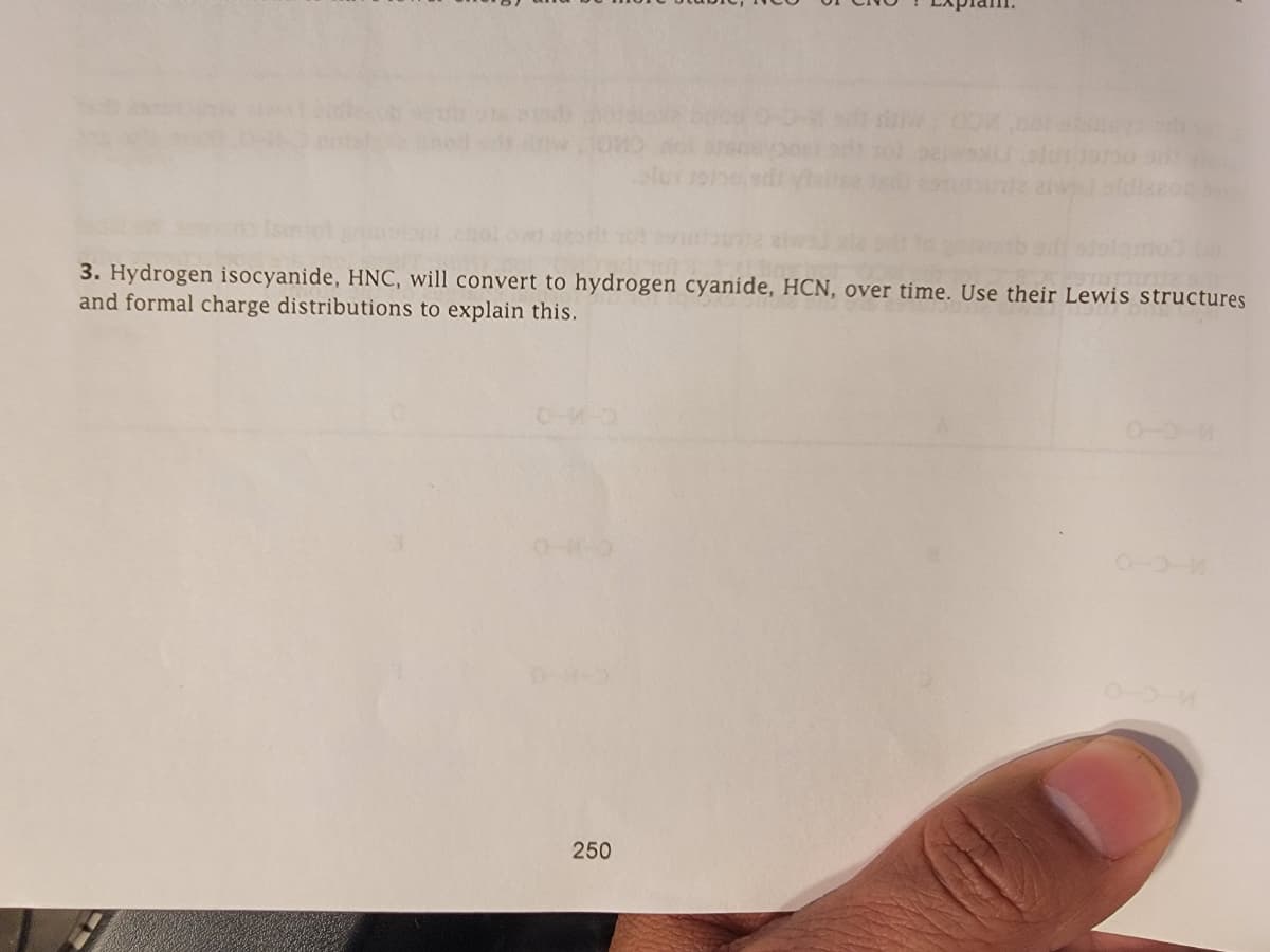 3. Hydrogen isocyanide, HNC, will convert to hydrogen cyanide, HCN, over time. Use their Lewis structures
and formal charge distributions to explain this.
250
0-0-M
0-3-M