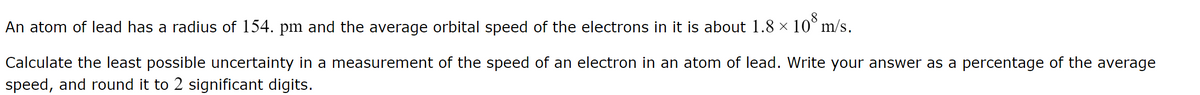 8
An atom of lead has a radius of 154. pm and the average orbital speed of the electrons in it is about 1.8 × 10³ m/s.
Calculate the least possible uncertainty in a measurement of the speed of an electron in an atom of lead. Write your answer as a percentage of the average
speed, and round it to 2 significant digits.