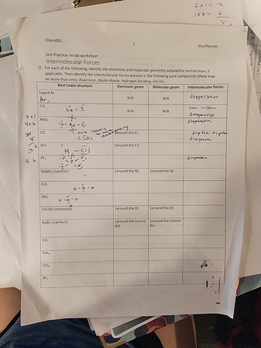 Chem001
Drill Practice: In-lab worksheet
Intermolecular Forces
1
2x1=2
1667
6
8
MacPherson
1) For each of the following, identify the electronic and molecular geometry around the central atom, if
applicable. Then identify the intermolecular forces present in the following pure compounds (there may
be more than one): dispersion, dipole-dipole, hydrogen bonding, ion-ion.
Best Lewis structure
Liquid Ar
Ar
Csl
Electronic geom Molecular geom
N/A
N/A
N/A
N/A
Intermolecular forces
Jusperson
jon -ion
Desperso
Jispesion
8시
4x6
221
8
46
Xe04
CO
2 HCI
PFs
c's-1
10--0-
10+
H
11
NaNO3 (careful!)
H₂S
:C=01
-Tradis
to more
the C)
(around the CI)
dipole dipde
dispers
disperson
(around the N)
(around the N)
H
NH3
*--*
CH,OH (methanol)
(around the O)
(around the O)
NaBr, (careful!)
Br)
(around the central (around the central
Br)
CIFs
TeFa
CCl4
BF3
taneural
Square