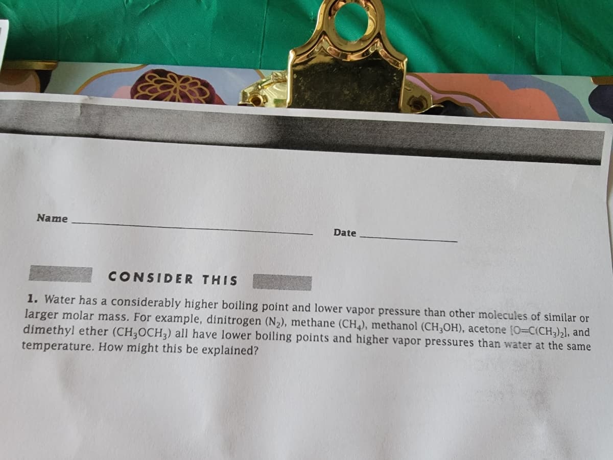 Name
Date
CONSIDER THIS
1. Water has a considerably higher boiling point and lower vapor pressure than other molecules of similar or
larger molar mass. For example, dinitrogen (N2), methane (CH4), methanol (CH3OH), acetone [O=C(CH3)2], and
dimethyl ether (CH3OCH3) all have lower boiling points and higher vapor pressures than water at the same
temperature. How might this be explained?