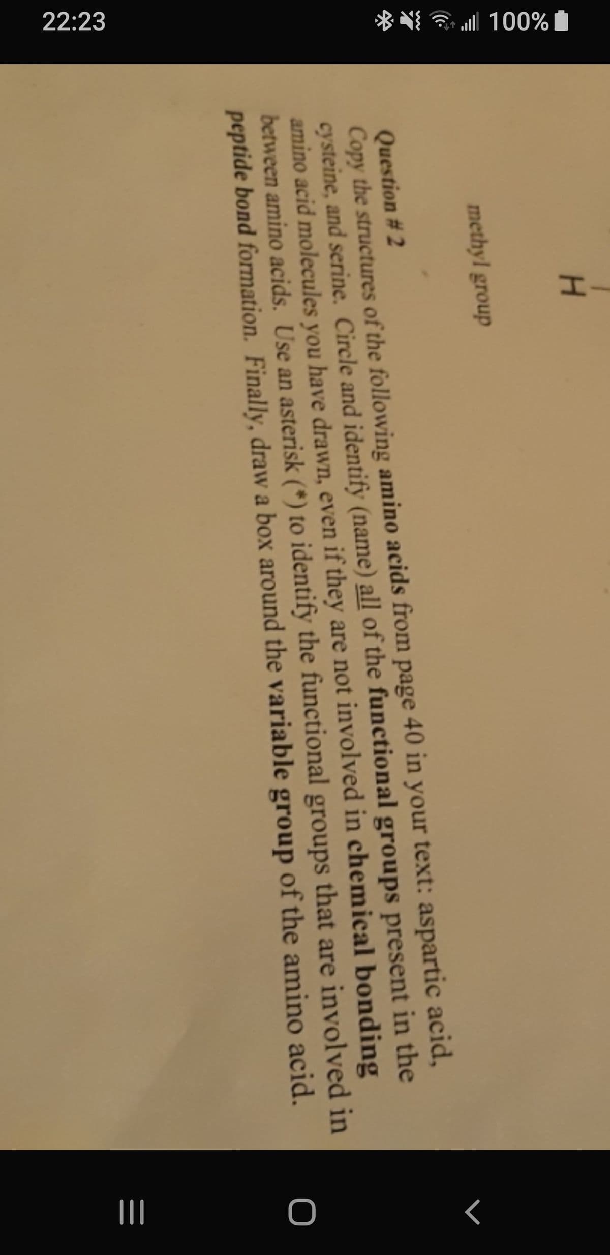 %00L ||""
22:23
-H
methyl group
Question #2
Copy the structures of the following amino acids from page 40 in your text: aspartic acid,
cysteine, and serine. Circle and identify (name) all of the functional groups present in the
amino acid molecules you have drawn, even if they are not involved in chemical bonding
between amino acids. Use an asterisk (*) to identify the functional groups that are involved in
peptide bond formation. Finally, draw a box around the variable group of the amino acid.
O
ミ
|||