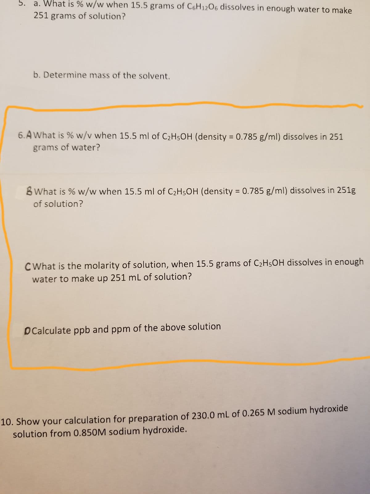 5. a. What is % w/w when 15.5 grams of C6H12O6 dissolves in enough water to make
251 grams of solution?
b. Determine mass of the solvent.
6.A What is % w/v when 15.5 ml of C₂H5OH (density = 0.785 g/ml) dissolves in 251
grams of water?
B What is % w/w when 15.5 ml of C₂H5OH (density = 0.785 g/ml) dissolves in 251g
of solution?
CWhat is the molarity of solution, when 15.5 grams of C₂H5OH dissolves in enough
water to make up 251 mL of solution?
DCalculate ppb and ppm of the above solution
10. Show your calculation for preparation of 230.0 mL of 0.265 M sodium hydroxide
solution from 0.850M sodium hydroxide.