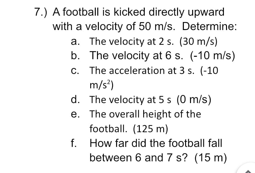 7.) A football is kicked directly upward
with a velocity of 50 m/s. Determine:
a. The velocity at 2 s. (30 m/s)
b. The velocity at 6 s. (-10 m/s)
The acceleration at 3 s. (-10
m/s?)
d. The velocity at 5 s (0 m/s)
C.
e. The overall height of the
football. (125 m)
f.
How far did the football fall
between 6 and 7 s? (15 m)
