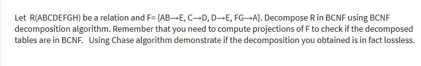 Let R(ABCDEFGH) be a relation and F= {AB→E, C→D, D-→E, FG→A}. Decompose Rin BCNF using BCNF
decomposition algorithm. Remember that you need to compute projections of F to check if the decomposed
tables are in BCNF. Using Chase algorithm demonstrate if the decomposition you obtained is in fact lossless.
