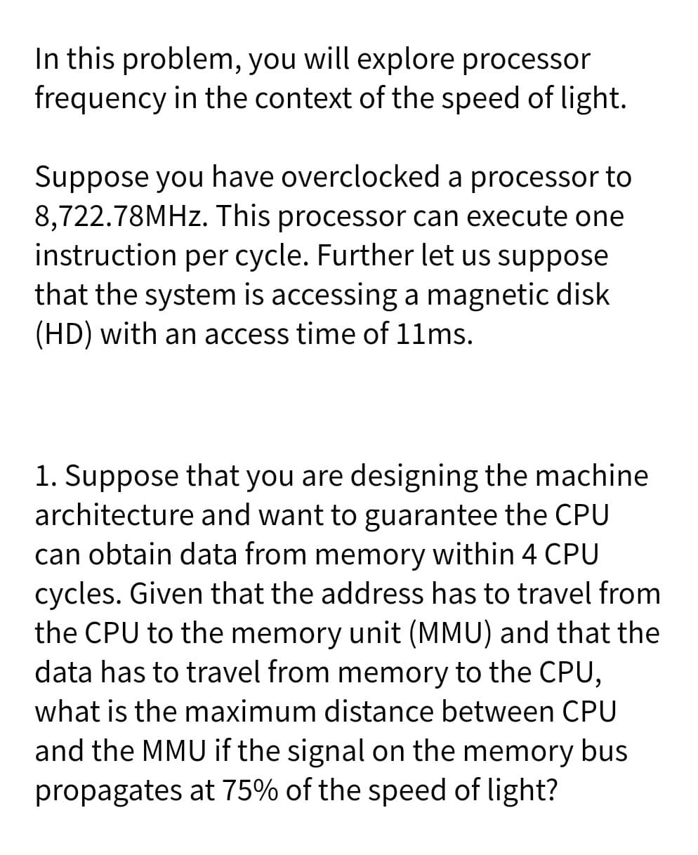 In this problem, you will explore processor
frequency in the context of the speed of light.
Suppose you have overclocked a processor to
8,722.78MHZ. This processor can execute one
instruction per cycle. Further let us suppose
that the system is accessing a magnetic disk
(HD) with an access time of 11ms.
1. Suppose that you are designing the machine
architecture and want to guarantee the CPU
can obtain data from memory within 4 CPU
cycles. Given that the address has to travel from
the CPU to the memory unit (MMU) and that the
data has to travel from memory to the CPU,
what is the maximum distance between CPU
and the MMU if the signal on the memory bus
propagates at 75% of the speed of light?

