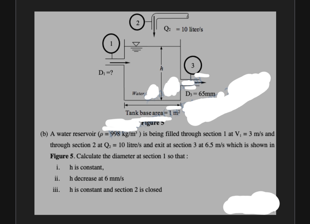 Q2 = 10 liter/s
DI =?
Water
D3 = 65mm
Tank base area=1 m²
rigure 5
(b) A water reservoir (p = 998 kg/m³ ) is being filled through section 1 at Vị = 3 m/s and
through section 2 at Q. = 10 litre/s and exit at section 3 at 6.5 m/s which is shown in
Figure 5. Calculate the diameter at section 1 so that :
i.
h is constant,
ii.
h decrease at 6 mm/s
h is constant and section 2 is closed
iii.
of
