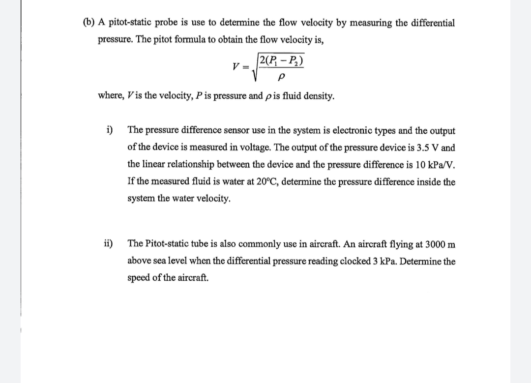 (b) A pitot-static probe is use to determine the flow velocity by measuring the differential
pressure. The pitot formula to obtain the flow velocity is,
2(P- P,)
V =
where, V is the velocity, P is pressure and pis fluid density.
i)
The pressure difference sensor use in the system is electronic types and the output
of the device is measured in voltage. The output of the pressure device is 3.5 V and
the linear relationship between the device and the pressure difference is 10 kPa/V.
If the measured fluid is water at 20°C, determine the pressure difference inside the
system the water velocity.
ii)
The Pitot-static tube is also commonly use in aircraft. An aircraft flying at 3000 m
above sea level when the differential pressure reading clocked 3 kPa. Determine the
speed of the aircraft.
