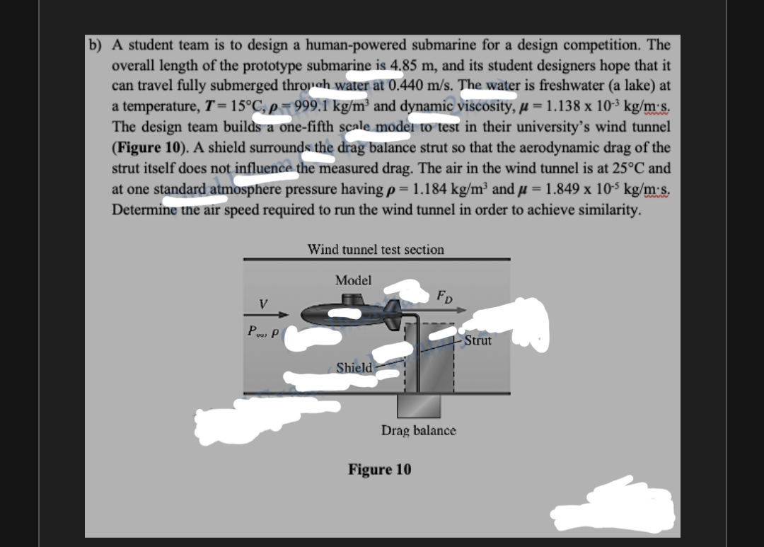 b) A student team is to design a human-powered submarine for a design competition. The
overall length of the prototype submarine is 4.85 m, and its student designers hope that it
can travel fully submerged throoh water at 0.440 m/s. The water is freshwater (a lake) at
a temperature, T=15°C, p=999.1 kg/m² and dynamic viscosity, µ = 1.138 x 103 kg/m's.
The design team builds a one-fifth scale moder to test in their university's wind tunnel
(Figure 10). A shield surrounds the drag balance strut so that the aerodynamic drag of the
strut itself does not influence the measured drag. The air in the wind tunnel is at 25°C and
at one standard atmosphere pressure having p = 1.184 kg/m³ and µ = 1.849 x 10-$ kg/m's.
Determine the air speed required to run the wind tunnel in order to achieve similarity.
Wind tunnel test section
Model
FD
V
P P
Strut
Shield
Drag balance
Figure 10
