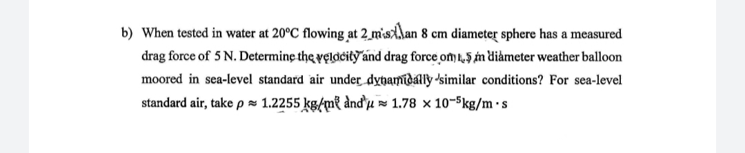 b) When tested in water at 20°C flowing at 2_m'sAlan 8 cm diameter sphere has a measured
drag force of 5 N. Determine the velacity and drag force ony l,5 n diåmeter weather balloon
moored in sea-level standard air under dyhamidally 'similar conditions? For sea-level
standard air, take p = 1.2255 kg/m² ànd u» 1.78 x 10-5kg/m·s

