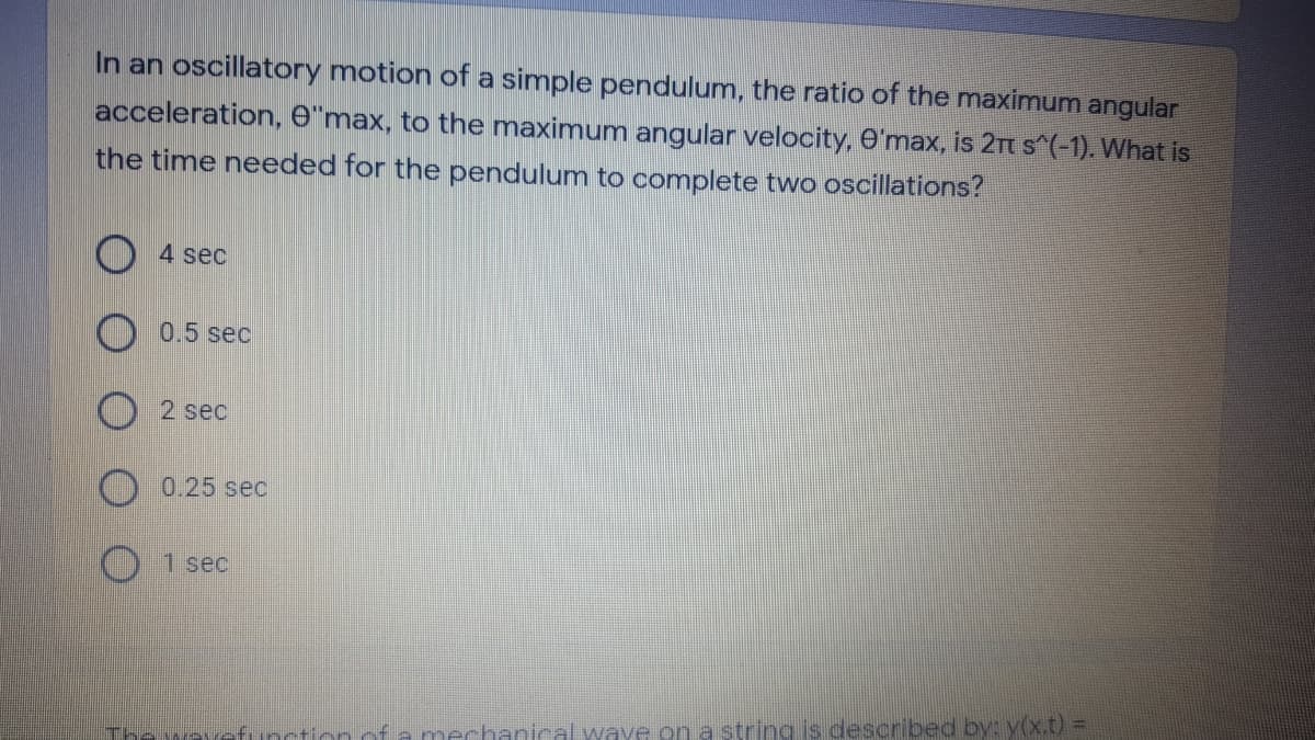 In an oscillatory motion of a simple pendulum, the ratio of the maximum angular
acceleration, e"max, to the maximum angular velocity, e'max, is 2rt s (-1). What is
the time needed for the pendulum to complete two oscillations?
4 sec
0.5 sec
2 sec
0.25 sec
1 sec
The wave
inction ofa mechanical waye on a string is described by: y(x.t)%3D
