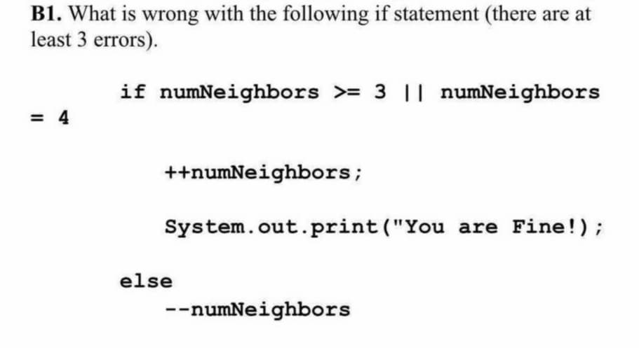B1. What is wrong with the following if statement (there are at
least 3 errors).
if numNeighbors >= 3 || numNeighbors
= 4
++numNeighbors;
System.out.print ("You are Fine!);
else
--numNeighbors
