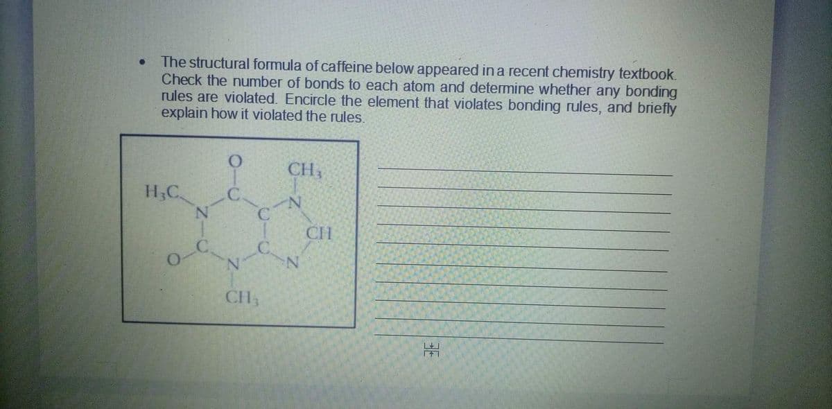 The structural formula of caffeine below appeared in a recent chemistry textbook.
Check the number of bonds to each atom and determine whether any bonding
rules are violated. Encircle the element that violates bonding rules, and briefly
explain how it violated the rules.
H₂C
O
O
N-C
C
C
N
CH3
CH₂
NY
CH
-N
HE
