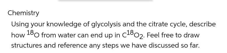 Chemistry
Using your knowledge of glycolysis and the citrate cycle, describe
how 180 from water can end up in C1802. Feel free to draw
structures and reference any steps we have discussed so far.