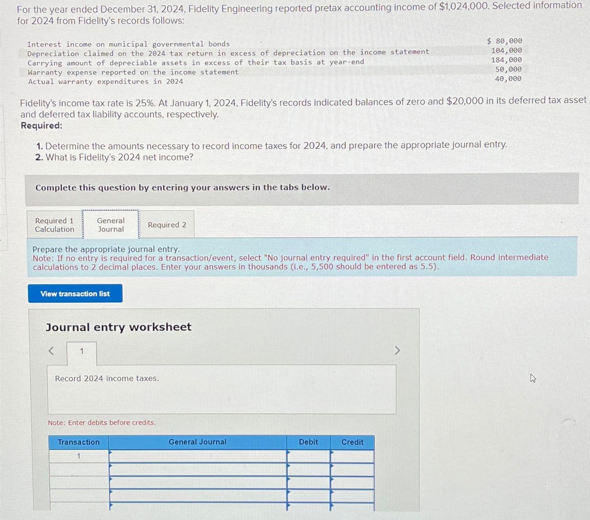 For the year ended December 31, 2024, Fidelity Engineering reported pretax accounting income of $1,024,000. Selected information
for 2024 from Fidelity's records follows:
Interest income on municipal governmental bonds
Depreciation claimed on the 2024 tax return in excess of depreciation on the income statement
Carrying amount of depreciable assets in excess of their tax basis at year-end
Warranty expense reported on the income statement
Actual warranty expenditures in 2024
Fidelity's income tax rate is 25%. At January 1, 2024, Fidelity's records indicated balances of zero and $20,000 in its deferred tax asset
and deferred tax liability accounts, respectively.
Required:
1. Determine the amounts necessary to record income taxes for 2024, and prepare the appropriate journal entry.
2. What is Fidelity's 2024 net income?
Complete this question by entering your answers in the tabs below.
Required 1
Calculation
General
Journal
View transaction list
Prepare the appropriate journal entry.
Note: If no entry is required for a transaction/event, select "No journal entry required" in the first account field. Round intermediate
calculations to 2 decimal places. Enter your answers in thousands (i.e., 5,500 should be entered as 5.5).
1
Required 2
Journal entry worksheet
Record 2024 income taxes.
Note: Enter debits before credits.
Transaction
1
$ 80,000
104,000
184,000
50,000
40,000
General Journal
Debit
Credit