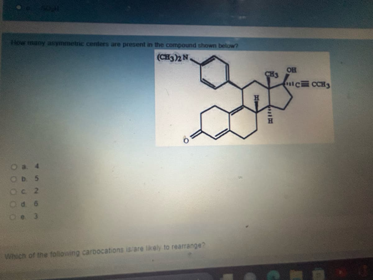 How many asymmetric centers are present in the compound shown below?
a. 4
Ob 5
Oc 2
d 6
3
(CH3)2 N.
Which of the following carbocations is/are likely to rearrange?
OH
CH3
CCCH3