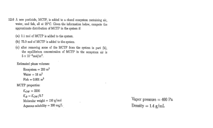 12.6 A new pesticide, MCTP, is added to a closed ecosystem containing air,
water, and finh, all af 25°C. Given the information below, compute the
approximate distribution of MCTP in the systemn if:
(a) 0.1 mol of MCTP is added to the system.
(b) 75.0 mol of MCTP is added to the system.
(e) after removing some of the MCTP from the system in part (b),
the equilibrium concentration of MCTP in the ecosystem air is
5x 10-mol/m*.
Estimated phase volumes:
Ecosystem = 200 m
Water = 18 m
Fish = 0.001 m
MCTP properties:
Kow = 3200
Kg = Kow/0.7
Molecular weight = 150 g/mol
Aqueous solubility = 200 mg/L
Vapor pressure = 400 Pa
Density = 1.4 g/mL
