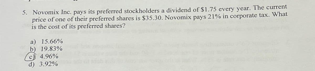 5. Novomix Inc. pays its preferred stockholders a dividend of $1.75 every year. The current
price of one of their preferred shares is $35.30. Novomix pays 21% in corporate tax. What
is the cost of its preferred shares?
a) 15.66%
b) 19.83%
c4.96%
3.92%