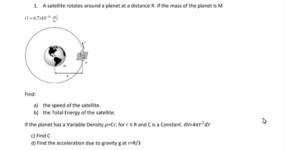 1. A satellite rotates around a planet at a distance R. If the mass of the planet is M
G= 6.7x10-"|
M
Find:
a) the speed of the satellite.
b) the Total Energy of the satellite.
If the planet has a Variable Density p=Cr, for r SR and C is a Constant. dV=47tr²dr
c) Find C
d) Find the acceleration due to gravity g at r=R/3
