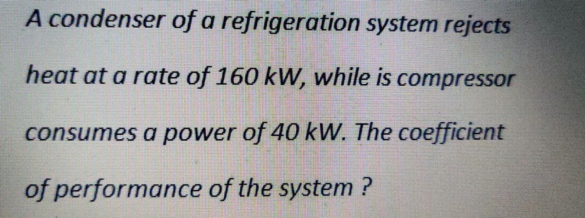 A condenser of a refrigeration system rejects
heat at a rate of 160 kW, while is compressor
consumes a power of 40 kW. The coefficient
of performance of the system ?
