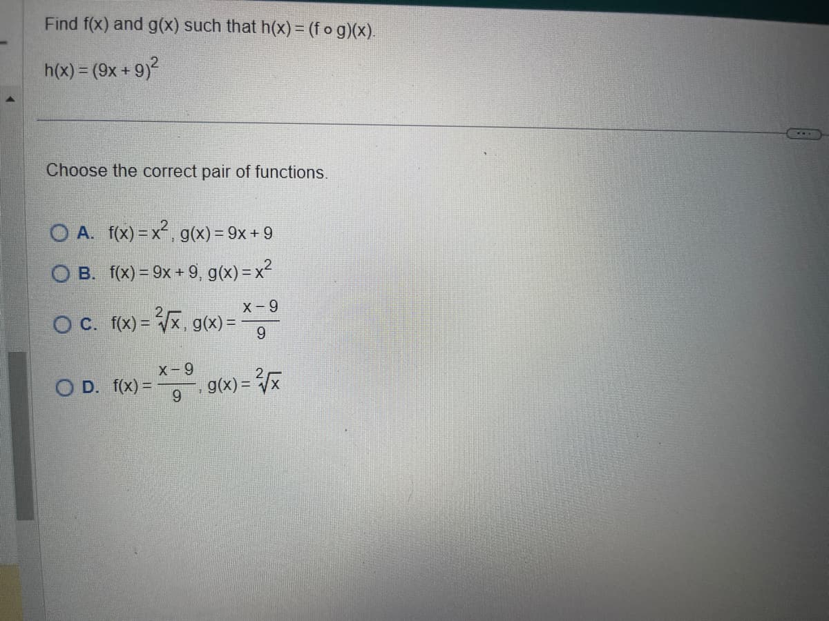 Find f(x) and g(x) such that h(x) = (fog)(x).
h(x) = (9x + 9)²
Choose the correct pair of functions.
O A. f(x)=x², g(x) = 9x +9
O B.
f(x)=9x + 9, g(x) = x²
X-9
9
O c. f(x)=√x, g(x) =
OD. f(x) =
X-9
9
g(x)=√x