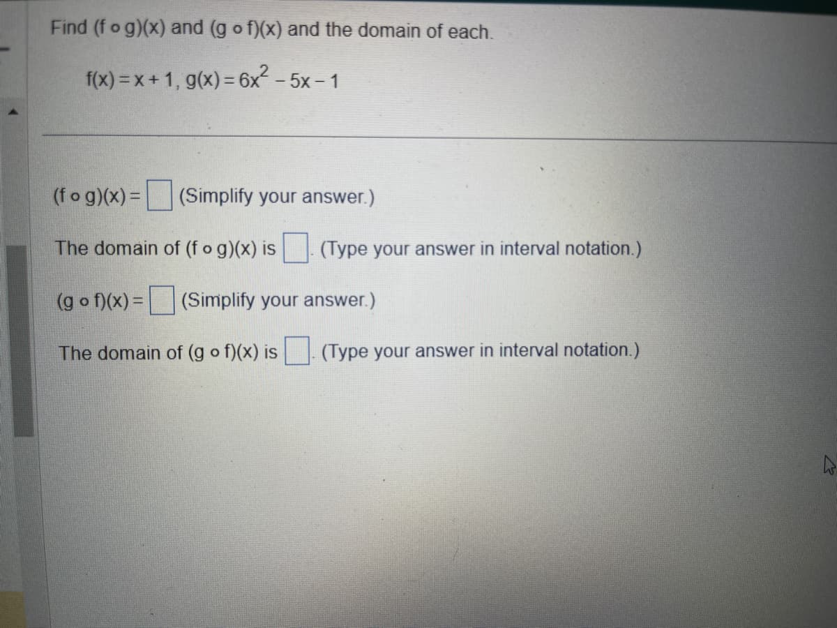 Find (fog)(x) and (gof)(x) and the domain of each.
f(x)=x+1, g(x) = 6x² - 5x-1
(fog)(x) = (Simplify your answer.)
The domain of (fog)(x) is (Type your answer in interval notation.)
(gof)(x) = (Simplify your answer.)
The domain of (gof)(x) is. (Type your answer in interval notation.)
K