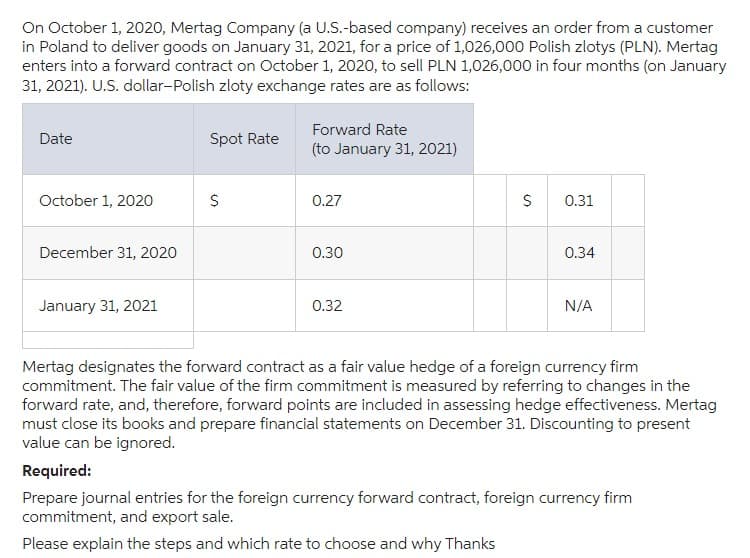 On October 1, 2020, Mertag Company (a U.S.-based company) receives an order from a customer
in Poland to deliver goods on January 31, 2021, for a price of 1,026,000 Polish zlotys (PLN). Mertag
enters into a forward contract on October 1, 2020, to sell PLN 1,026,000 in four months (on January
31, 2021). U.S. dollar-Polish zloty exchange rates are as follows:
Date
October 1, 2020
December 31, 2020
January 31, 2021
Spot Rate
$
Forward Rate
(to January 31, 2021)
0.27
0.30
0.32
$
0.31
0.34
N/A
Mertag designates the forward contract as a fair value hedge of a foreign currency firm
commitment. The fair value of the firm commitment is measured by referring to changes in the
forward rate, and, therefore, forward points are included in assessing hedge effectiveness. Mertag
must close its books and prepare financial statements on December 31. Discounting to present
value can be ignored.
Required:
Prepare journal entries for the foreign currency forward contract, foreign currency firm
commitment, and export sale.
Please explain the steps and which rate to choose and why Thanks