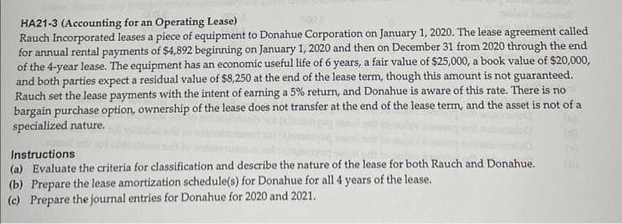 HA21-3 (Accounting for an Operating Lease)
Rauch Incorporated leases a piece of equipment to Donahue Corporation on January 1, 2020. The lease agreement called
for annual rental payments of $4,892 beginning on January 1, 2020 and then on December 31 from 2020 through the end
of the 4-year lease. The equipment has an economic useful life of 6 years, a fair value of $25,000, a book value of $20,000,
and both parties expect a residual value of $8,250 at the end of the lease term, though this amount is not guaranteed.
Rauch set the lease payments with the intent of earning a 5% return, and Donahue is aware of this rate. There is no
bargain purchase option, ownership of the lease does not transfer at the end of the lease term, and the asset is not of a
specialized nature.
Instructions
(a) Evaluate the criteria for classification and describe the nature of the lease for both Rauch and Donahue.
(b) Prepare the lease amortization schedule(s) for Donahue for all 4 years of the lease.
(c) Prepare the journal entries for Donahue for 2020 and 2021.