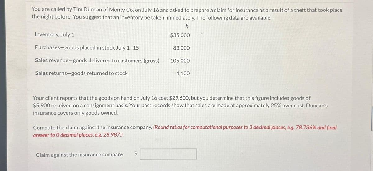 You are called by Tim Duncan of Monty Co. on July 16 and asked to prepare a claim for insurance as a result of a theft that took place
the night before. You suggest that an inventory be taken immediately. The following data are available.
Inventory, July 1
Purchases-goods placed in stock July 1-15
Sales revenue-goods delivered to customers (gross)
Sales returns-goods returned to stock
$35,000
Claim against the insurance company
83,000
$
105,000
Your client reports that the goods on hand on July 16 cost $29,600, but you determine that this figure includes goods of
$5,900 received on a consignment basis. Your past records show that sales are made at approximately 25% over cost. Duncan's
insurance covers only goods owned.
4,100
Compute the claim against the insurance company. (Round ratios for computational purposes to 3 decimal places, e.g. 78.736% and final
answer to 0 decimal places, e.g. 28,987.)