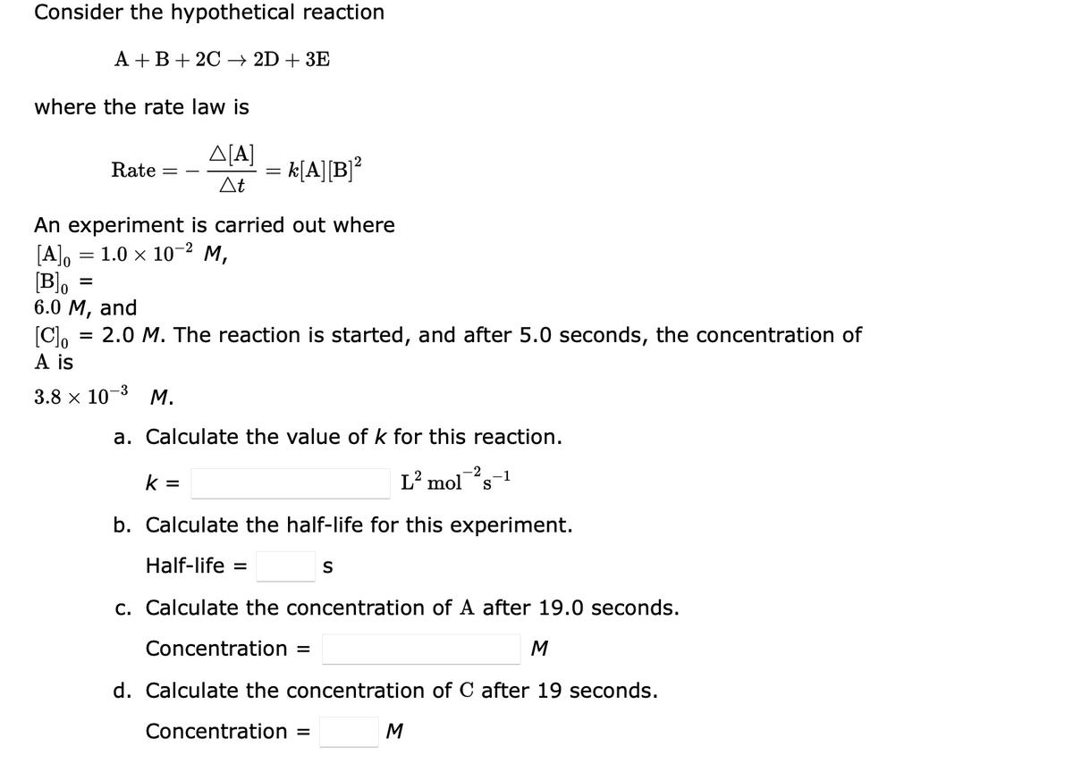Consider the hypothetical reaction
A +B+ 2C → 2D + 3E
where the rate law is
ΔΙΑ
= k[A][B]?
At
Rate
An experiment is carried out where
[A]o = 1.0 x 10-² M,
[B]o
6.0 M,
2
and
[C, = 2.0 M. The reaction is started, and after 5.0 seconds, the concentration of
A is
3.8 x 10-3 M.
a. Calculate the value of k for this reaction.
-2
k =
L² mol
-1
S
b. Calculate the half-life for this experiment.
Half-life =
c. Calculate the concentration of A after 19.0 seconds.
Concentration
M
d. Calculate the concentration of C after 19 seconds.
Concentration =
M

