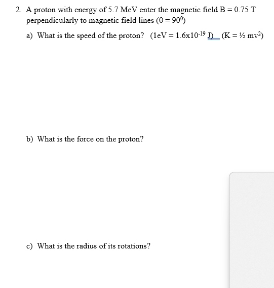 2. A proton with energy of 5.7 MeV enter the magnetic field B = 0.75 T
perpendicularly to magnetic field lines (0 = 90°)
a) What is the speed of the proton? (leV = 1.6x10-19 D (K = ½ mv²)
b) What is the force on the proton?
c) What is the radius of its rotations?