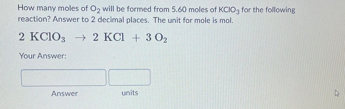How many moles of O, will be formed from 5.60 moles of KCIO3 for the following
reaction? Answer to 2 decimal places. The unit for mole is mol.
2 KC1O3 → 2 KCl + 3 O2
Your Answer:
Answer
units
