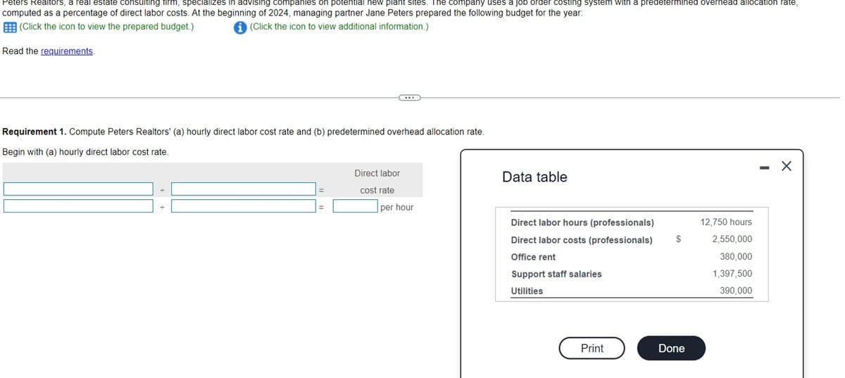 Peters Realtors, a real estate consulting firm, specializes in advising companies on potential new plant sites. The company uses a job order costing system with a predetermined overhead allocation rate,
computed as a percentage of direct labor costs. At the beginning of 2024, managing partner Jane Peters prepared the following budget for the year:
(Click the icon to view the prepared budget.)
(Click the icon to view additional information.)
Read the requirements.
Requirement 1. Compute Peters Realtors' (a) hourly direct labor cost rate and (b) predetermined overhead allocation rate.
Begin with (a) hourly direct labor cost rate.
Direct labor
cost rate
per hour
Data table
Direct labor hours (professionals)
Direct labor costs (professionals)
Office rent
Support staff salaries
Utilities
Print
$
Done
12,750 hours
2,550,000
380,000
1,397,500
390,000
X