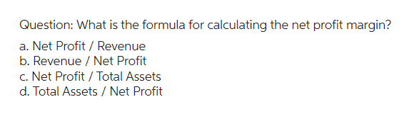 Question: What is the formula for calculating the net profit margin?
a. Net Profit / Revenue
b. Revenue / Net Profit
c. Net Profit / Total Assets
d. Total Assets / Net Profit