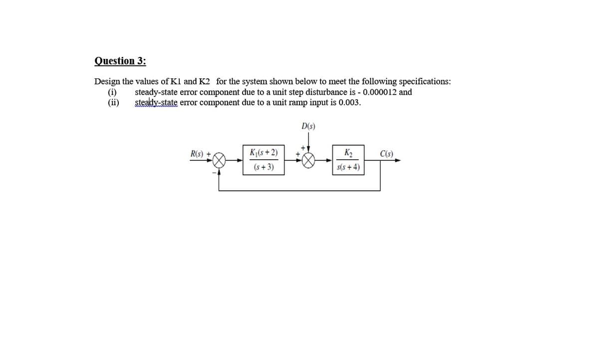 Question 3:
Design the values of Kl and K2 for the system shown below to meet the following specifications:
(i)
(ii)
steady-state error component due to a unit step disturbance is - 0.000012 and
steady-state error component due to a unit ramp input is 0.003.
D(s)
R(s) +
K1(s + 2)
K2
C(s)
(s + 3)
s(s + 4)
