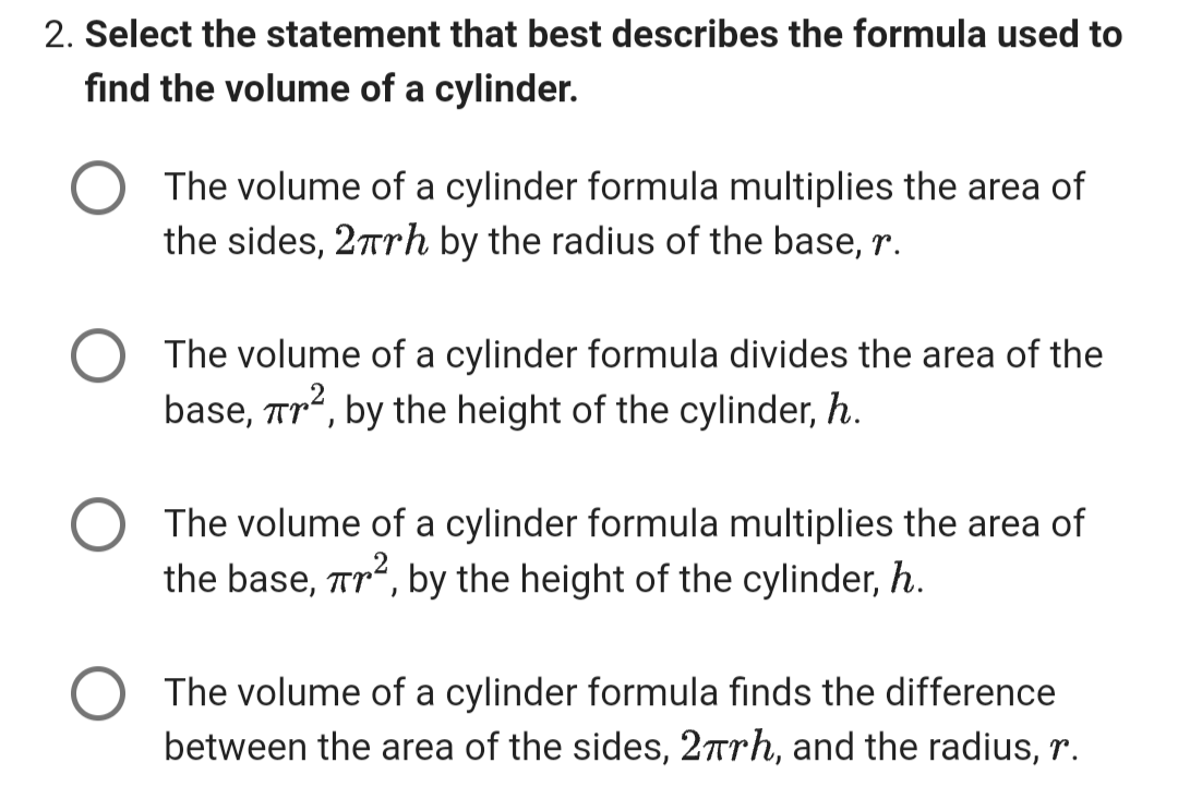 2. Select the statement that best describes the formula used to
find the volume of a cylinder.
The volume of a cylinder formula multiplies the area of
the sides, 2πrh by the radius of the base, r.
The volume of a cylinder formula divides the area of the
base, πr², by the height of the cylinder, h.
The volume of a cylinder formula multiplies the area of
the base, Tr², by the height of the cylinder, h.
The volume of a cylinder formula finds the difference
between the area of the sides, 2πrh, and the radius, r.