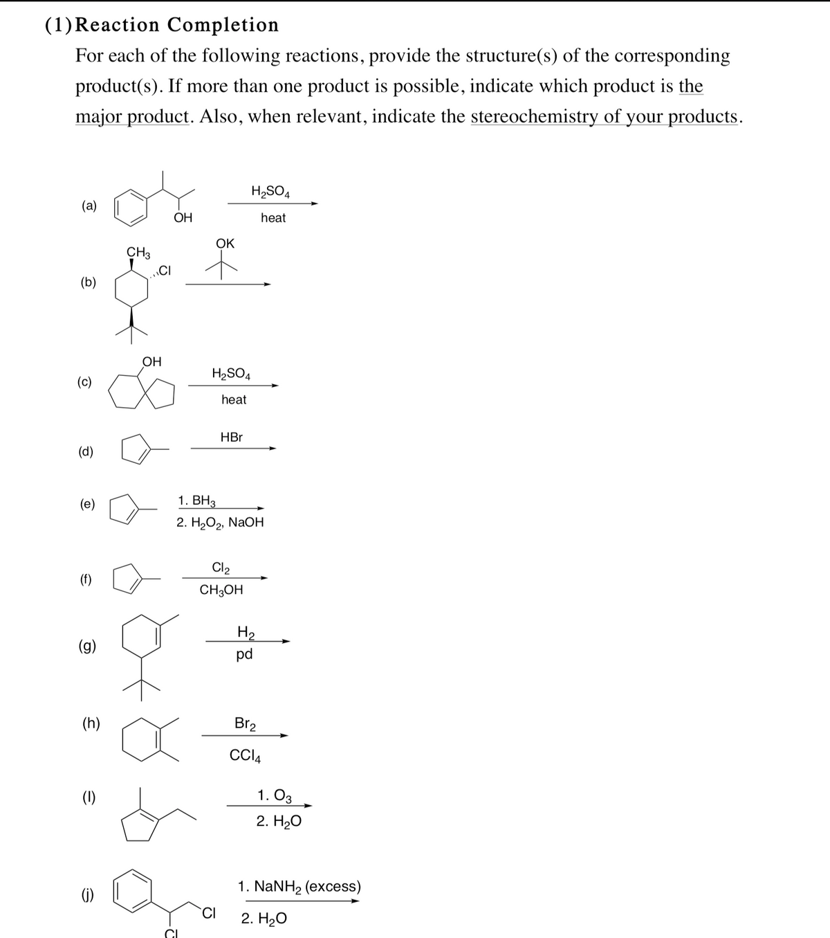 (1)Reaction Completion
For each of the following reactions, provide the structure(s) of the corresponding
product(s). If more than one product is possible, indicate which product is the
major product. Also, when relevant, indicate the stereochemistry of your products.
H2SO4
(a)
ОН
heat
OK
CH3
CI
(b)
ОН
H2SO4
(c)
heat
HBr
(d)
1. ВНз
2. НаОр, NaOн
Cl2
(f)
CH3OH
H2
(g)
pd
Br2
(1)
1. O3
2. H20
1. NaNH2 (excess)
(i)
2. H20
CI
