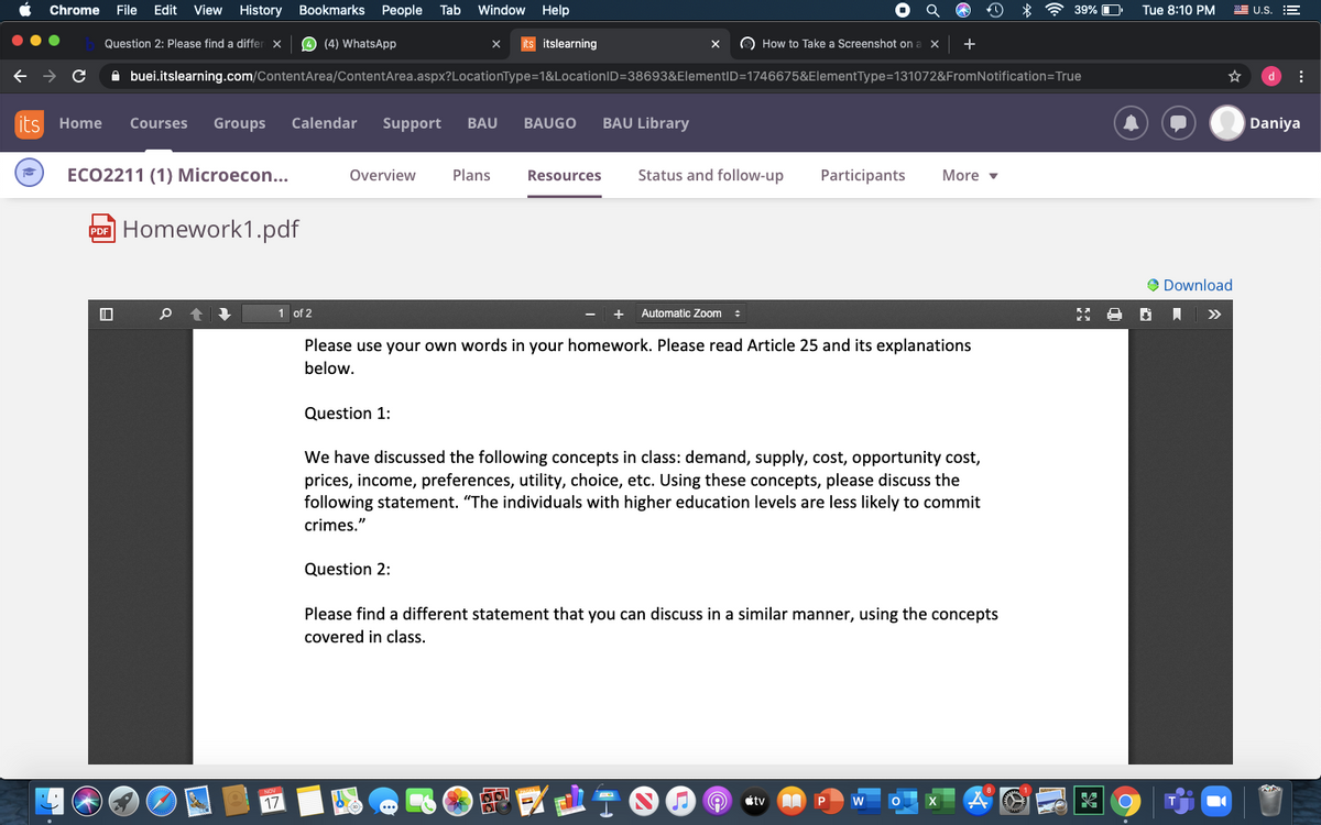 Chrome
File
Edit
View
History
Bookmarks
People
Tab
Window Help
* 令39%
Tue 8:10 PM
WE U.S.
Question 2: Please find a differ x
O (4) WhatsApp
its itslearning
O How to Take a Screenshot on
+
A buei.itslearning.com/ContentArea/ContentArea.aspx?LocationType=1&LocationID=38693&ElementID=1746675&ElementType=131072&FromNotification=True
d
its Home
Courses
Groups
Calendar
Support
BAU
BAUGO
BAU Library
Daniya
ECO2211 (1) Microecon...
Overview
Plans
Resources
Status and follow-up
Participants
More v
Homework1.pdf
PDF
O Download
1 of 2
Automatic Zoom :
>>
Please use your own words in your homework. Please read Article 25 and its explanations
below.
Question 1:
We have discussed the following concepts in class: demand, supply, cost, opportunity cost,
prices, income, preferences, utility, choice, etc. Using these concepts, please discuss the
following statement. "The individuals with higher education levels are less likely to commit
crimes."
Question 2:
Please find a different statement that you can discuss in a similar manner, using the concepts
covered in class.
17
tv
