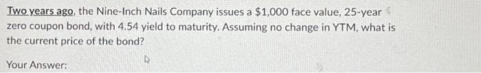 Two years ago, the Nine-Inch Nails Company issues a $1,000 face value, 25-year
zero coupon bond, with 4.54 yield to maturity. Assuming no change in YTM, what is
the current price of the bond?
4
Your Answer: