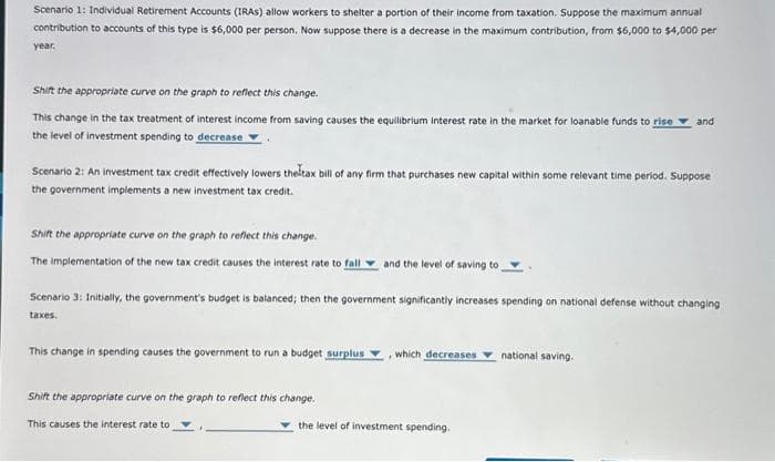 Scenario 1: Individual Retirement Accounts (IRAS) allow workers to shelter a portion of their income from taxation. Suppose the maximum annual
contribution to accounts of this type is $6,000 per person. Now suppose there is a decrease in the maximum contribution, from $6,000 to $4,000 per
year.
Shift the appropriate curve on the graph to reflect this change.
This change in the tax treatment of interest income from saving causes the equilibrium interest rate in the market for loanable funds to rise and
the level of investment spending to decrease
Scenario 2: An investment tax credit effectively lowers the tax bill of any firm that purchases new capital within some relevant time period. Suppose
the government implements a new investment tax credit.
Shift the appropriate curve on the graph to reflect this change.
The implementation of the new tax credit causes the interest rate to fall and the level of saving to
Scenario 3: Initially, the government's budget is balanced; then the government significantly increases spending on national defense without changing
taxes.
This change in spending causes the government to run a budget surplus
Shift the appropriate curve on the graph to reflect this change.
This causes the interest rate to
, which decreases
the level of investment spending.
national saving.