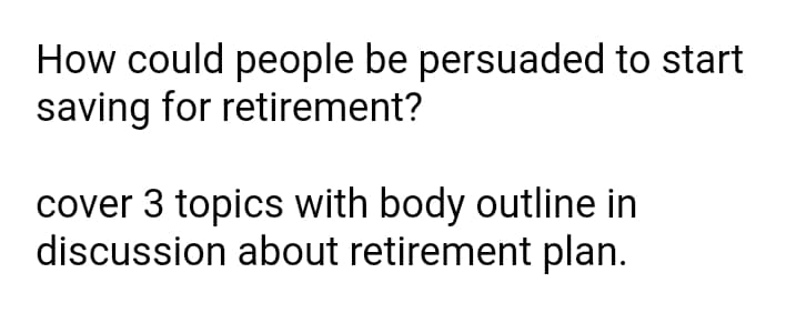 How could people be persuaded to start
saving for retirement?
cover 3 topics with body outline in
discussion about retirement plan.
