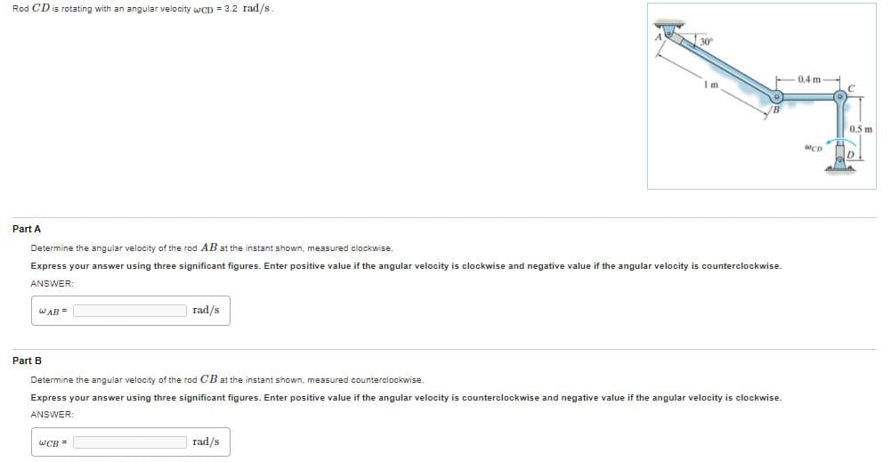 Rod CD is rotating with an angular velocity wCD = 3.2 rad/s
30
0.4 m
Im
0.5 m
CD
D
Part A
Determine the angular velocity of the rod AB at the instant shown, measured clockwise.
Express your answer using three significant figures. Enter positive value if the angular velocity is clockwise and negative value if the angular velocity
counterclockwise.
ANSWER:
WAB =
rad/s
Part B
Determine the angular velocity of the rod CB at the instant shown, measured counterclockwise.
Express your answer using three significant figures. Enter positive value if the angular velocity is counterclockwise and negative value if the angular velocity is clockwise.
ANSWER:
wCR =
rad/s
