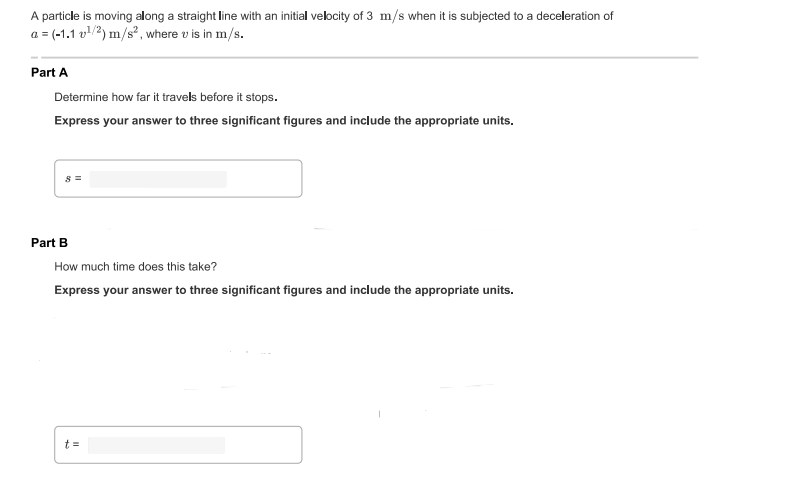 A particle is moving along a straight line with an initial velocity of 3 m/s when it is subjected to a deceleration of
a = (-1.1 v/2) m/s?, where v is in m/s.
Part A
Determine how far it travels before it stops.
Express your answer to three significant figures and include the appropriate units.
Part B
How much time does this take?
Express your answer to three significant figures and include the appropriate units.
t =
