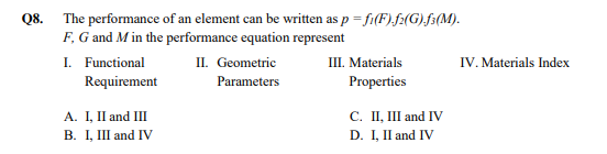 Q8. The performance of an element can be written as p = fi(F).f:(G),f³(M).
F, G and Min the performance equation represent
I. Functional
Requirement
II. Geometric
Ш. Materials
IV. Materials Index
Parameters
Properties
A. I, II and III
В. 1, and IV
С. П, and IV
D. I, II and IV
