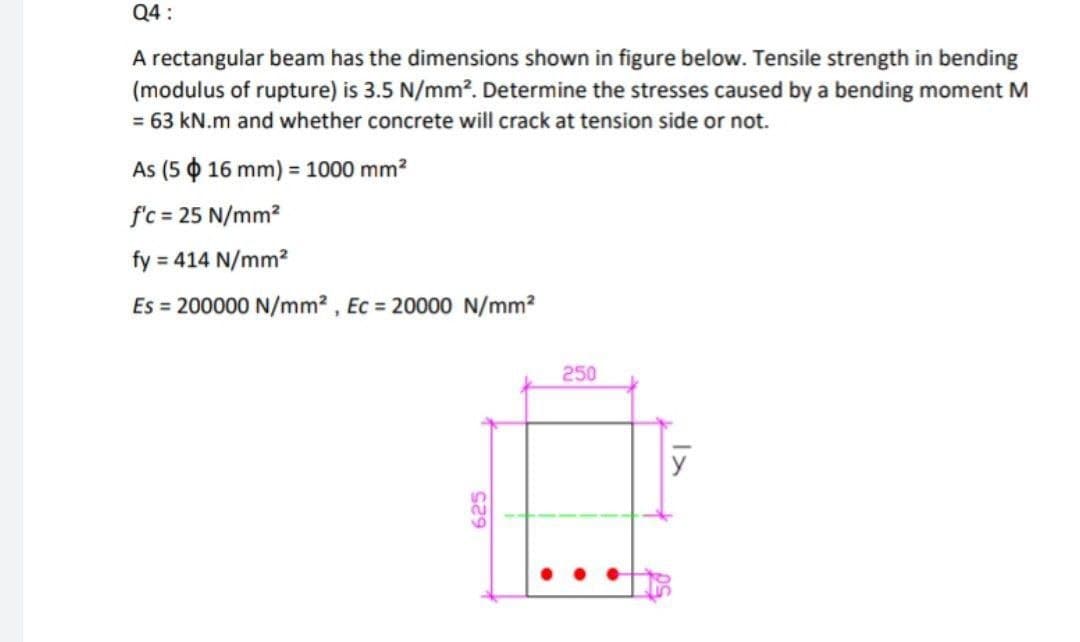 Q4:
A rectangular beam has the dimensions shown in figure below. Tensile strength in bending
(modulus of rupture) is 3.5 N/mm². Determine the stresses caused by a bending moment M
= 63 kN.m and whether concrete will crack at tension side or not.
As (5 $ 16 mm) = 1000 mm²
f'c = 25 N/mm²
fy = 414 N/mm²
Es = 200000 N/mm², Ec= 20000 N/mm²
625
250
y