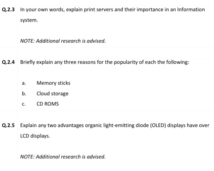 Q.2.3 In your own words, explain print servers and their importance in an Information
system.
NOTE: Additional research is advised.
Q.2.4 Briefly explain any three reasons for the popularity of each the following:
а.
Memory sticks
b.
Cloud storage
с.
CD ROMS
Q.2.5 Explain any two advantages organic light-emitting diode (OLED) displays have over
LCD displays.
NOTE: Additional research is advised.
