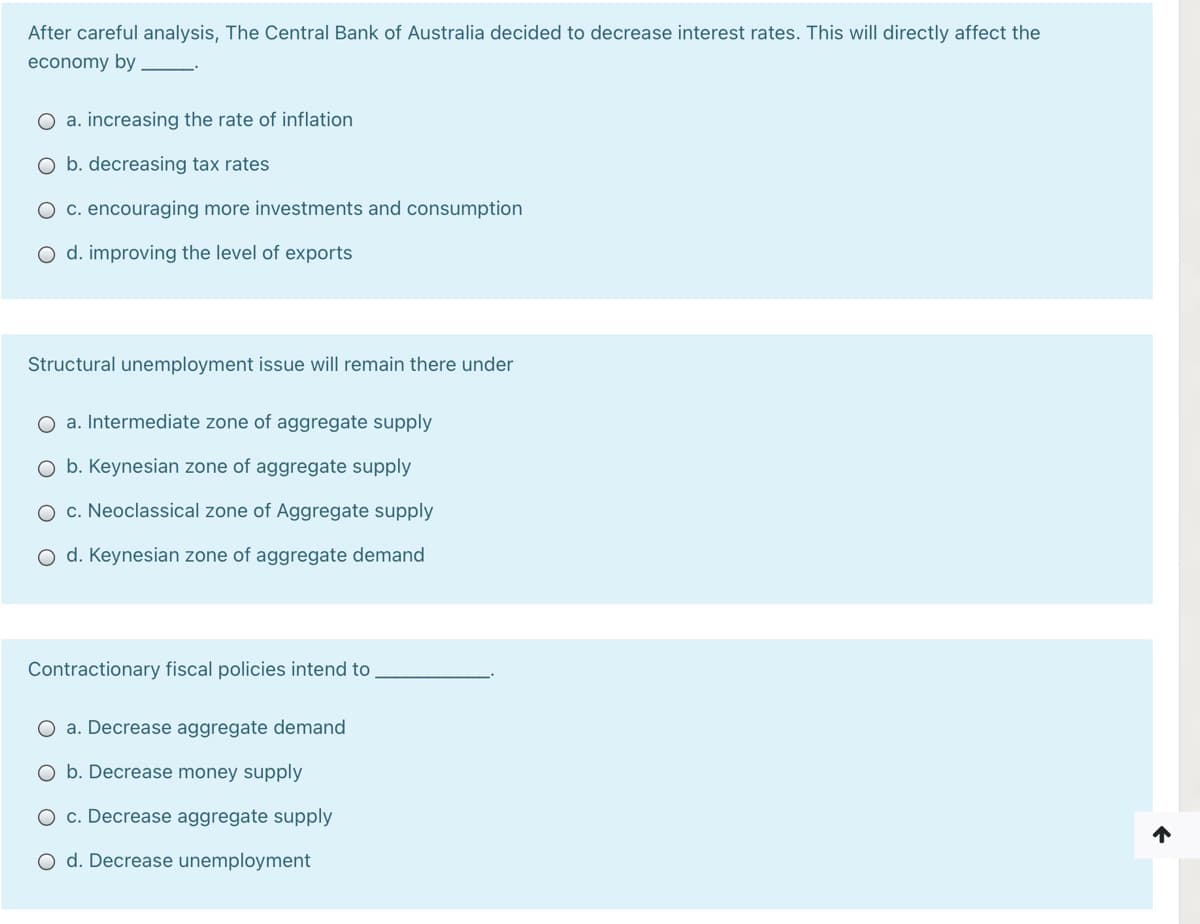 After careful analysis, The Central Bank of Australia decided to decrease interest rates. This will directly affect the
economy by
O a. increasing the rate of inflation
O b. decreasing tax rates
O c. encouraging more investments and consumption
O d. improving the level of exports
Structural unemployment issue will remain there under
a. Intermediate zone of aggregate supply
b. Keynesian zone of aggregate supply
O c. Neoclassical zone of Aggregate supply
O d. Keynesian zone of aggregate demand
Contractionary fiscal policies intend to
O a. Decrease aggregate demand
O b. Decrease money supply
O c. Decrease aggregate supply
O d. Decrease unemployment
