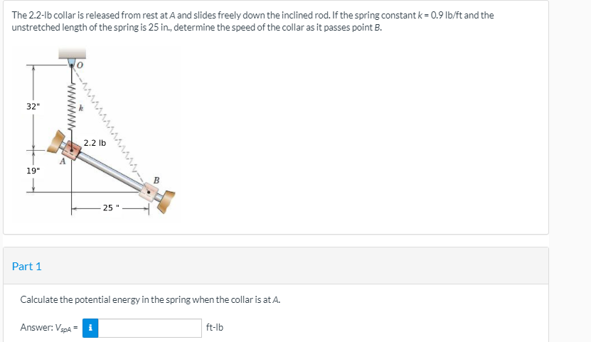 The 2.2-lb collar is released from rest at A and slides freely down the inclined rod. If the spring constant k = 0.9 lb/ft and the
unstretched length of the spring is 25 in., determine the speed of the collar as it passes point B.
32"
2.2 lb
19"
25"
Part 1
Calculate the potential energy in the spring when the collar is at A.
Answer: VgpA =
ft-lb
^MAAAAAA,--
www
