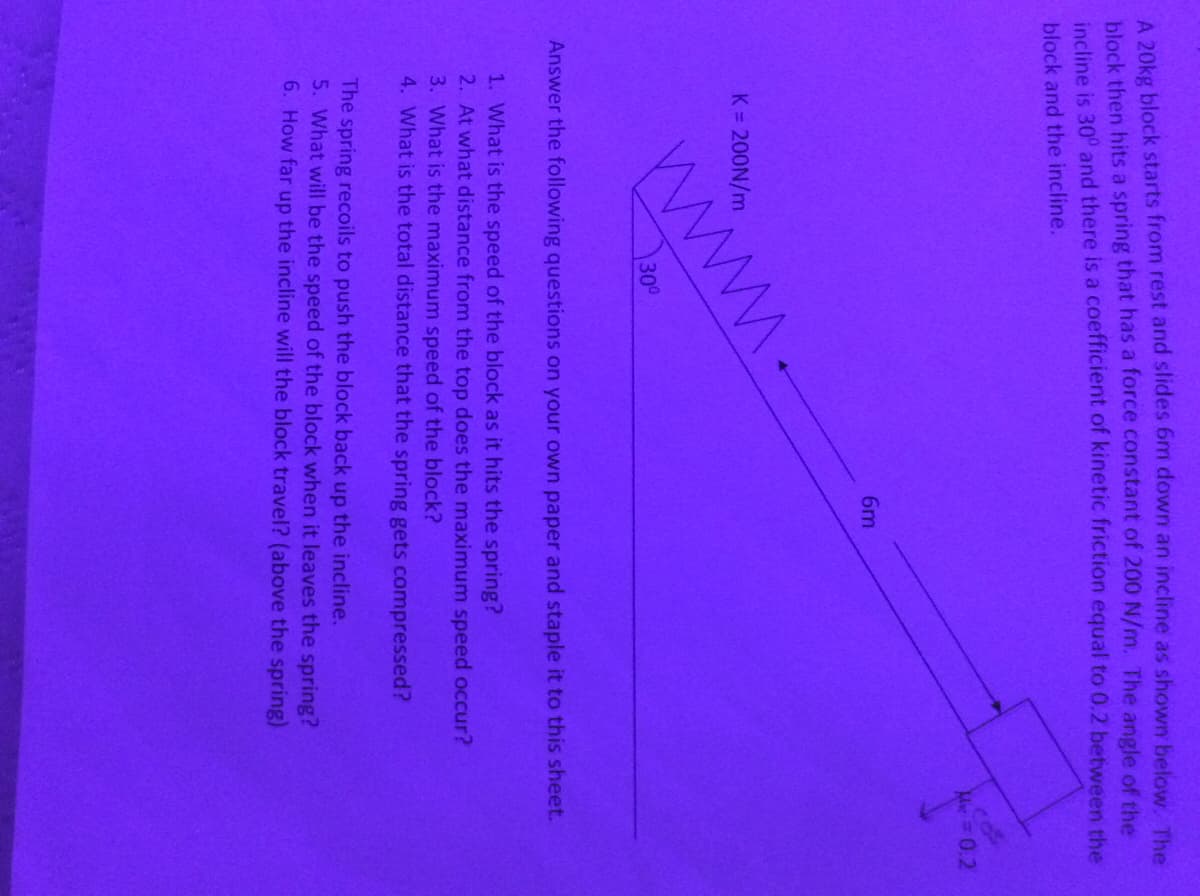 A 20kg block starts from rest and slides 6m down an incline as shown below The
block then hits a spring that has a force constant of 200 N/m. The angle of the
incline is 30° and there is a coefficient of kinetic friction equal to 0.2 between the
block and the incline.
Me=0.2
6m
www.
K = 200N/m
300
Answer the following questions on your own paper and staple it to this sheet.
1. What is the speed of the block as it hits the spring?
2. At what distance from the top does the maximum speed occur?
3. What is the maximum speed of the block?
4. What is the total distance that the spring gets compressed?
The spring recoils to push the block back up the incline.
5. What will be the speed of the block when it leaves the spring?
6. How far up the incline will the block travel? (above the spring)
